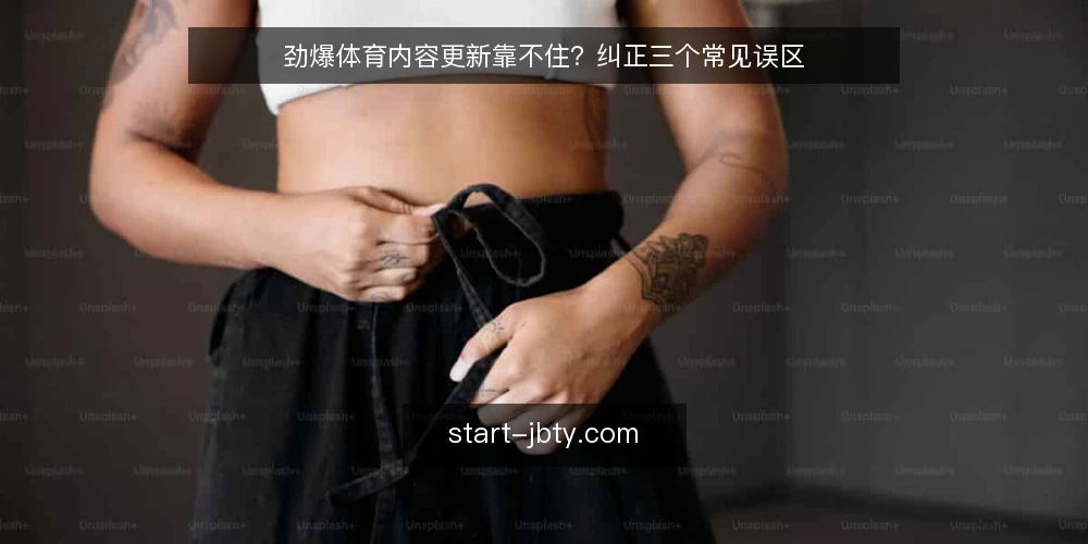 劲爆体育内容更新靠不住?纠正三个常见误区 — 更新频率高就等于内容质量好 配图