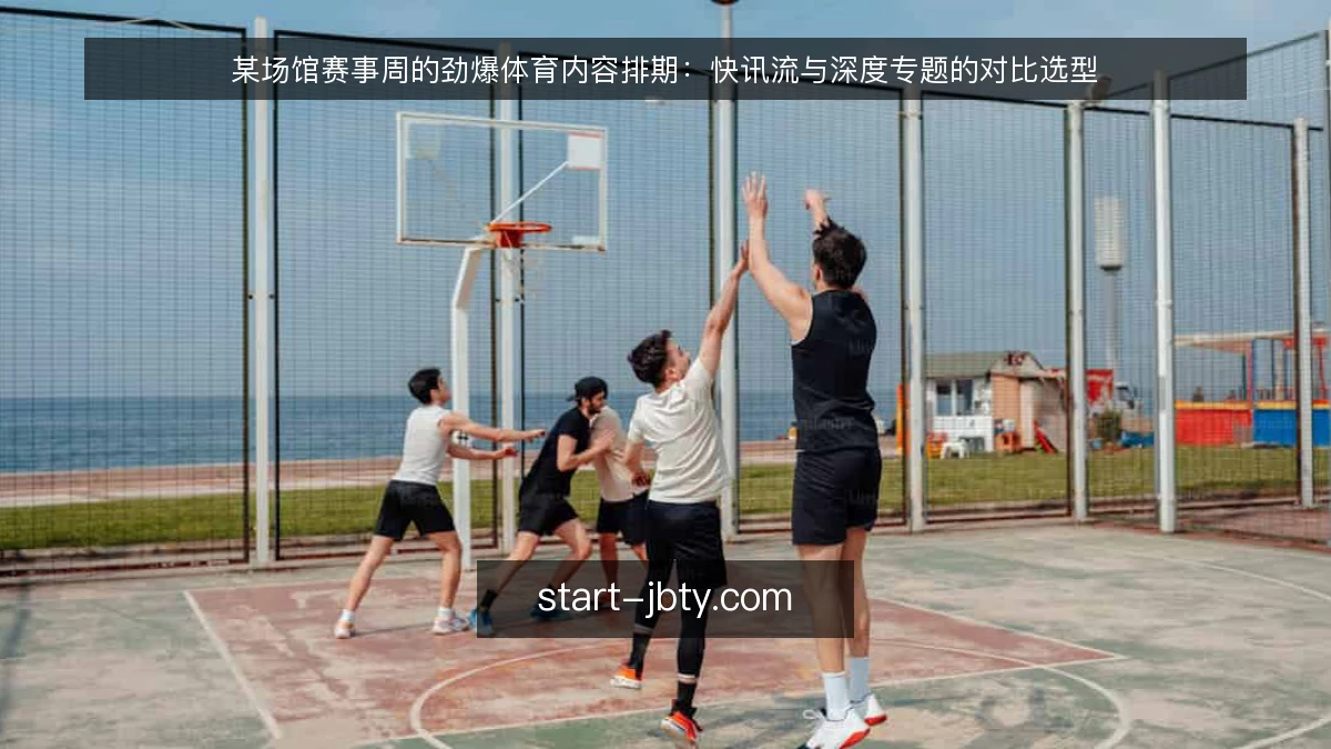 某场馆赛事周的劲爆体育内容排期：快讯流与深度专题的对比选型